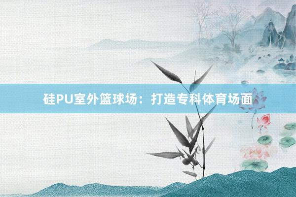 硅PU室外篮球场：打造专科体育场面